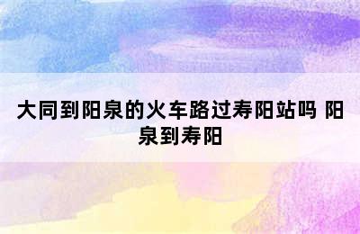 大同到阳泉的火车路过寿阳站吗 阳泉到寿阳